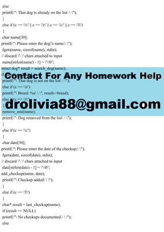 else
printf(" That dog is already on the list  ");
}
else if (c == 's' || c == 'r' || c == 'c' || c == 'l')
{
char name[30];
printf(" Please enter the dog's name: ");
fgets(name, sizeof(name), stdin);
// discard ' ' chars attached to input
name[strlen(name) - 1] = '0';
struct dog* result = search_dog(name);
if (result == NULL)
printf(" That dog is not on the list  ");
else if (c == 's')
printf(" Breed: %s  ", result->breed);
else if (c == 'r')
{
remove_one(name);
printf(" Dog removed from the list  ");
}
else if (c == 'c')
{
char date[30];
printf(" Please enter the date of the checkup: ");
fgets(date, sizeof(date), stdin);
// discard ' ' chars attached to input
date[strlen(date) - 1] = '0';
add_checkup(name, date);
printf(" Checkup added  ");
}
else if (c == 'l')
{
char* result = last_checkup(name);
if (result == NULL)
printf(" No checkups documented.  ");
else
 