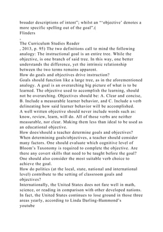 broader descriptions of intent”; whilst an “‘objective’ denotes a
more specific spelling out of the goal”.(
Flinders
,
The Curriculum Studies Reader
, 2013, p. 95) The two definitions call to mind the following
analogy: The instructional goal is an entire tree. While the
objective, is one branch of said tree. In this way, one better
understands the difference, yet the intrinsic relationship
between the two terms remains apparent.
How do goals and objectives drive instruction?
Goals should function like a large tree, as in the aforementioned
analogy. A goal is an overarching big picture of what is to be
learned. The objective used to accomplish the learning, should
not be overarching. Objectives should be: A. Clear and concise,
B. Include a measurable learner behavior, and C. Include a verb
delineating how said learner behavior will be accomplished.
A well written objective should never include words such as:
know, review, learn, will do. All of those verbs are neither
measurable, nor clear. Making them less than ideal to be used as
an educational objective.
How does/should a teacher determine goals and objectives?
When determining goals/objectives, a teacher should consider
many factors. One should evaluate which cognitive level of
Bloom’s Taxonomy is required to complete the objective. Are
there any covert skills that need to be taught before the goal?
One should also consider the most suitable verb choice to
achieve the goal.
How do politics (at the local, state, national and international
level) contribute to the setting of classroom goals and
objectives?
Internationally, the United States does not fare well in math,
science, or reading in comparison with other developed nations.
In fact, the United States continues to lose ground in those three
areas yearly, according to Linda Darling-Hammond’s
youtube
 