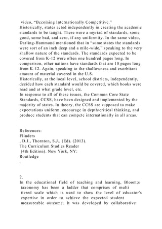 video, “Becoming Internationally Competitive.”
Historically, states acted independently in creating the academic
standards to be taught. There were a myriad of standards, some
good, some bad, and zero, if any uniformity. In the same video,
Darling-Hammond mentioned that in “some states the standards
were sort of an inch deep and a mile-wide,” speaking to the very
shallow nature of the standards. The standards expected to be
covered from K-12 were often one hundred pages long. In
comparison, other nations have standards that are 10 pages long
from K-12. Again, speaking to the shallowness and exorbitant
amount of material covered in the U.S.
Historically, at the local level, school districts, independently,
decided how each standard would be covered, which books were
read and at what grade level, etc.
In response to all of these issues, the Common Core State
Standards, CCSS, have been designed and implemented by the
majority of states. In theory, the CCSS are supposed to make
expectations uniform, encourage in depth/critical thinking, and
produce students that can compete internationally in all areas.
References:
Flinders
, D.J., Thornton, S.J., (Ed). (2013).
The Curriculum Studies Reader
(4th Edition). New York, NY:
Routledge
.
2.
In the educational field of teaching and learning, Bloom;s
taxonomy has been a ladder that comprises of multi
tiered scale which is used to show the level of educator's
expertise in order to achieve the expected student
measureable outcome. It was developed by collaborative
 