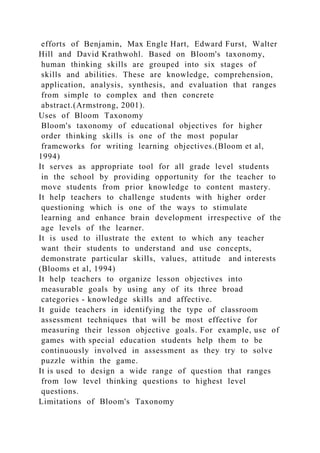 efforts of Benjamin, Max Engle Hart, Edward Furst, Walter
Hill and David Krathwohl. Based on Bloom's taxonomy,
human thinking skills are grouped into six stages of
skills and abilities. These are knowledge, comprehension,
application, analysis, synthesis, and evaluation that ranges
from simple to complex and then concrete
abstract.(Armstrong, 2001).
Uses of Bloom Taxonomy
Bloom's taxonomy of educational objectives for higher
order thinking skills is one of the most popular
frameworks for writing learning objectives.(Bloom et al,
1994)
It serves as appropriate tool for all grade level students
in the school by providing opportunity for the teacher to
move students from prior knowledge to content mastery.
It help teachers to challenge students with higher order
questioning which is one of the ways to stimulate
learning and enhance brain development irrespective of the
age levels of the learner.
It is used to illustrate the extent to which any teacher
want their students to understand and use concepts,
demonstrate particular skills, values, attitude and interests
(Blooms et al, 1994)
It help teachers to organize lesson objectives into
measurable goals by using any of its three broad
categories - knowledge skills and affective.
It guide teachers in identifying the type of classroom
assessment techniques that will be most effective for
measuring their lesson objective goals. For example, use of
games with special education students help them to be
continuously involved in assessment as they try to solve
puzzle within the game.
It is used to design a wide range of question that ranges
from low level thinking questions to highest level
questions.
Limitations of Bloom's Taxonomy
 