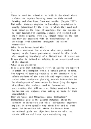 :
There is need for school to be built in the cloud where
students can explore learning based on their natural
thinking and also learn from one another (Sugata, 2007).
But, rather students response to knowledge acquisition is
usually determined by the trend in which they read and
think based on the types of questions they are exposed to
by their teacher. For example, students will respond and
apply skills acquired from any subject based on the fact
that they are presented with an overabundance of
knowledge level questions throughout the lesson
presentation.
What is an Instructional Goal?
This is a statement that explains what every student
exposed to the lesson presentation should be able to do
after acquiring knowledge of a distinct unit of instruction.
It can also be defined as solution to an instructional need
of the student.
What is an objective?
It is a goal that individual's effort or actions are expected
to attain or accomplish within a certain period of time.
The purpose of learning objective in the classroom is to
inform students of the standards and expectations of the
course, drive curriculum planning, provide information for
the development of assessments by identifying the types
of evidence that students need to demonstrate
understanding that will serve as biding contract between
the teacher and students when setting up basis for their
accountability.
How do Goals and Objectives drive Instruction?
Instructional goal is the general statement about the
intention of instruction and while instructional objectives
explains in more specific way about how and to what
extent the instruction will affect the learner. Both
instructional goals and objectives focus on what the
learner will do and know upon completing any
 