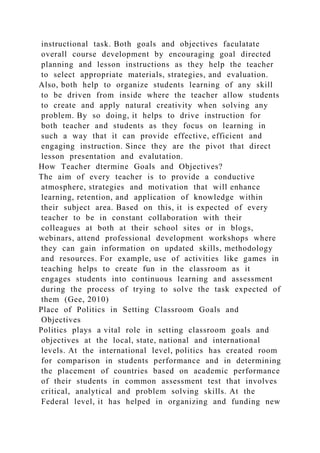 instructional task. Both goals and objectives faculatate
overall course development by encouraging goal directed
planning and lesson instructions as they help the teacher
to select appropriate materials, strategies, and evaluation.
Also, both help to organize students learning of any skill
to be driven from inside where the teacher allow students
to create and apply natural creativity when solving any
problem. By so doing, it helps to drive instruction for
both teacher and students as they focus on learning in
such a way that it can provide effective, efficient and
engaging instruction. Since they are the pivot that direct
lesson presentation and evalutation.
How Teacher dtermine Goals and Objectives?
The aim of every teacher is to provide a conductive
atmosphere, strategies and motivation that will enhance
learning, retention, and application of knowledge within
their subject area. Based on this, it is expected of every
teacher to be in constant collaboration with their
colleagues at both at their school sites or in blogs,
webinars, attend professional development workshops where
they can gain information on updated skills, methodology
and resources. For example, use of activities like games in
teaching helps to create fun in the classroom as it
engages students into continuous learning and assessment
during the process of trying to solve the task expected of
them (Gee, 2010)
Place of Politics in Setting Classroom Goals and
Objectives
Politics plays a vital role in setting classroom goals and
objectives at the local, state, national and international
levels. At the international level, politics has created room
for comparison in students performance and in determining
the placement of countries based on academic performance
of their students in common assessment test that involves
critical, analytical and problem solving skills. At the
Federal level, it has helped in organizing and funding new
 