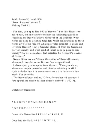 Read: Beowulf, lines1-960
Listen: Podcast Lecture 2
Writing Task #2
· For HW, you up to line 960 of Beowulf. For this discussion
board post, I'd like you to consider the following questions
regarding the Beowulf poet's portrayal of the Grendel. What
words are used to describe Grendel? What connotations do these
words give to the reader? What motivates Grendel to attack and
terrorize Heorot? How is Grendel alienated from the Germanic
warrior society, and what kind of threat does he pose to this
society? Do we, as readers, feel satisfied by Beowulf's slaying
of Grendel?
· Notes: Since we don't know the author of Beowulf's name,
please refer to s/he as the Beowulf author/poet/bard.
· I also expect you to quote from the text. When you do so,
please use proper quotation and citation adhering to MLA
style with the line # in parentheses and a / to indicate a line
break. For example:
· The Beowulf poet writes, "Often, for undaunted courage, /
Fate spares the man it has not already marked" (l.572-3).
Watch for plagiarism
A L S O BY S E A M U S H E A N E Y
P O E T R Y ^ ^ ^ ^ ^ ^ ^ ^ ^
Death of a Naturalist I S E ^ ^  » J k # I I | E
Door into the Dark %J E ^ ^ W W  ^ L I
 