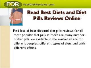 Read Best Diets and DietRead Best Diets and Diet
Pills Reviews OnlinePills Reviews Online
Find lots of best diet and diet pills reviews for all
most popular diet pills as there are many number
of diet pills are available in the market all are for
different peoples, different types of diets and with
different effects.
 