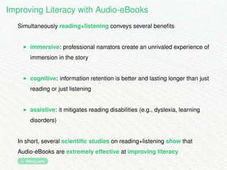 Improving Literacy with Audio-eBooks 
Simultaneously reading+listening conveys several benefits 
I immersive: professional narrators create an unrivaled experience of 
immersion in the story 
I cognitive: information retention is better and lasting longer than just 
reading or just listening 
I assistive: it mitigates reading disabilities (e.g., dyslexia, learning 
disorders) 
In short, several scientific studies on reading+listening show that 
Audio-eBooks are extremely effective at improving literacy 
 Bibliography 
 