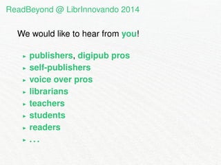 ReadBeyond @ LibrInnovando 2014 
We would like to hear from you! 
I publishers, digipub pros 
I self-publishers 
I voice over pros 
I librarians 
I teachers 
I students 
I readers 
I . . . 
 