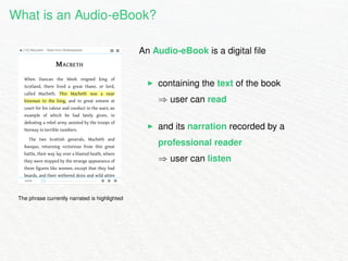 What is an Audio-eBook? 
The phrase currently narrated is highlighted 
An Audio-eBook is a digital file 
I containing the text of the book 
) user can read 
I and its narration recorded by a 
professional reader 
) user can listen 
 