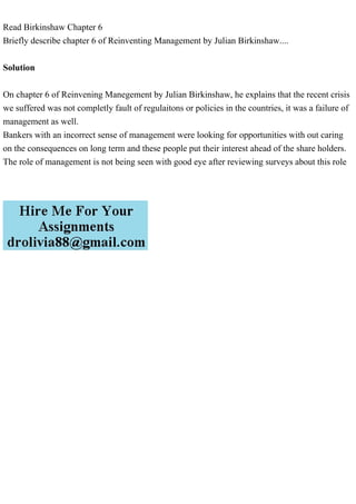 Read Birkinshaw Chapter 6
Briefly describe chapter 6 of Reinventing Management by Julian Birkinshaw....
Solution
On chapter 6 of Reinvening Manegement by Julian Birkinshaw, he explains that the recent crisis
we suffered was not completly fault of regulaitons or policies in the countries, it was a failure of
management as well.
Bankers with an incorrect sense of management were looking for opportunities with out caring
on the consequences on long term and these people put their interest ahead of the share holders.
The role of management is not being seen with good eye after reviewing surveys about this role
 