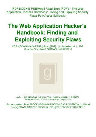 [PDF|BOOK|E-PUB|Mobi] Read Book [PDF]>* The Web
Application Hacker's Handbook: Finding and Exploiting Security
Flaws Full~Acces [full book]
The Web Application Hacker's
Handbook: Finding and
Exploiting Security Flaws
PDF),((DOWNLOAD)) EPUB,((Read_[PDF])),( Unlimited ebook ),*PDF
Download*),textbook$,^#DOWNLOAD@PDF^#
Author : Dafydd Stuttard Publisher : Wiley Publishing ISBN : 1118026470
Publication Date : 2011-9-27 Language : Pages : 878
*E-books_online*,Read EBOOK/PDF/KINDLE,DOWNLOAD PDF EBOOK,[pdf Read
Online],DOWNLOAD PDF EBOOK,@^EPub],PDF EBOOK EPUB KINDLE
 