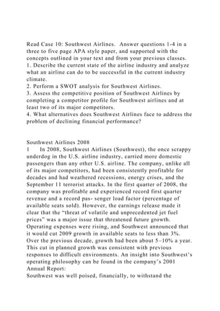 Read Case 10: Southwest Airlines. Answer questions 1-4 in a
three to five page APA style paper, and supported with the
concepts outlined in your text and from your previous classes.
1. Describe the current state of the airline industry and analyze
what an airline can do to be successful in the current industry
climate.
2. Perform a SWOT analysis for Southwest Airlines.
3. Assess the competitive position of Southwest Airlines by
completing a competitor profile for Southwest airlines and at
least two of its major competitors.
4. What alternatives does Southwest Airlines face to address the
problem of declining financial performance?
Southwest Airlines 2008
1 In 2008, Southwest Airlines (Southwest), the once scrappy
underdog in the U.S. airline industry, carried more domestic
passengers than any other U.S. airline. The company, unlike all
of its major competitors, had been consistently profitable for
decades and had weathered recessions, energy crises, and the
September 11 terrorist attacks. In the first quarter of 2008, the
company was profitable and experienced record first quarter
revenue and a record pas- senger load factor (percentage of
available seats sold). However, the earnings release made it
clear that the “threat of volatile and unprecedented jet fuel
prices” was a major issue that threatened future growth.
Operating expenses were rising, and Southwest announced that
it would cut 2009 growth in available seats to less than 3%.
Over the previous decade, growth had been about 5–10% a year.
This cut in planned growth was consistent with previous
responses to difficult environments. An insight into Southwest’s
operating philosophy can be found in the company’s 2001
Annual Report:
Southwest was well poised, financially, to withstand the
 