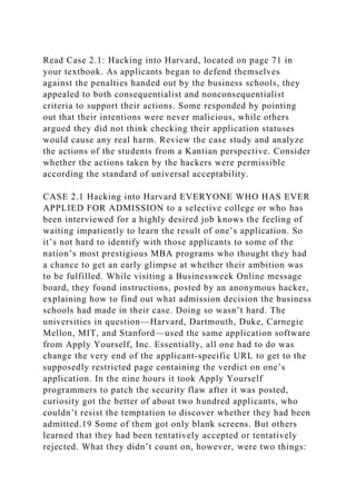 Read Case 2.1: Hacking into Harvard, located on page 71 in
your textbook. As applicants began to defend themselves
against the penalties handed out by the business schools, they
appealed to both consequentialist and nonconsequentialist
criteria to support their actions. Some responded by pointing
out that their intentions were never malicious, while others
argued they did not think checking their application statuses
would cause any real harm. Review the case study and analyze
the actions of the students from a Kantian perspective. Consider
whether the actions taken by the hackers were permissible
according the standard of universal acceptability.
CASE 2.1 Hacking into Harvard EVERYONE WHO HAS EVER
APPLIED FOR ADMISSION to a selective college or who has
been interviewed for a highly desired job knows the feeling of
waiting impatiently to learn the result of one’s application. So
it’s not hard to identify with those applicants to some of the
nation’s most prestigious MBA programs who thought they had
a chance to get an early glimpse at whether their ambition was
to be fulfilled. While visiting a Businessweek Online message
board, they found instructions, posted by an anonymous hacker,
explaining how to find out what admission decision the business
schools had made in their case. Doing so wasn’t hard. The
universities in question—Harvard, Dartmouth, Duke, Carnegie
Mellon, MIT, and Stanford—used the same application software
from Apply Yourself, Inc. Essentially, all one had to do was
change the very end of the applicant-specific URL to get to the
supposedly restricted page containing the verdict on one’s
application. In the nine hours it took Apply Yourself
programmers to patch the security flaw after it was posted,
curiosity got the better of about two hundred applicants, who
couldn’t resist the temptation to discover whether they had been
admitted.19 Some of them got only blank screens. But others
learned that they had been tentatively accepted or tentatively
rejected. What they didn’t count on, however, were two things:
 
