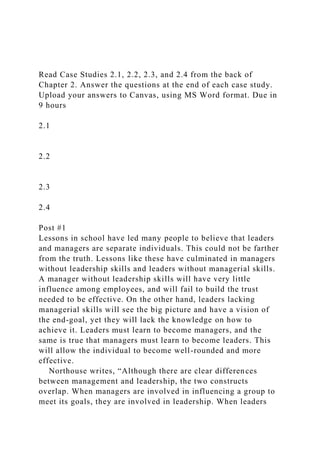 Read Case Studies 2.1, 2.2, 2.3, and 2.4 from the back of
Chapter 2. Answer the questions at the end of each case study.
Upload your answers to Canvas, using MS Word format. Due in
9 hours
2.1
2.2
2.3
2.4
Post #1
Lessons in school have led many people to believe that leaders
and managers are separate individuals. This could not be farther
from the truth. Lessons like these have culminated in managers
without leadership skills and leaders without managerial skills.
A manager without leadership skills will have very little
influence among employees, and will fail to build the trust
needed to be effective. On the other hand, leaders lacking
managerial skills will see the big picture and have a vision of
the end-goal, yet they will lack the knowledge on how to
achieve it. Leaders must learn to become managers, and the
same is true that managers must learn to become leaders. This
will allow the individual to become well-rounded and more
effective.
Northouse writes, “Although there are clear differences
between management and leadership, the two constructs
overlap. When managers are involved in influencing a group to
meet its goals, they are involved in leadership. When leaders
 