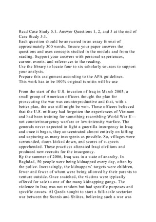 Read Case Study 5.1. Answer Questions 1, 2, and 3 at the end of
Case Study 5.1.
Each question should be answered in an essay format of
approximately 300 words. Ensure your paper answers the
questions and uses concepts studied in the module and from the
reading. Support your answers with personal experiences,
current events, and references to the reading.
Use the library to locate four to six scholarly sources to support
your analysis.
Prepare this assignment according to the APA guidelines.
This work has to be 100% original turnitin will be use
From the start of the U.S. invasion of Iraq in March 2003, a
small group of American officers thought the plan for
prosecuting the war was counterproductive and that, with a
better plan, the war still might be won. These officers believed
that the U.S. military had forgotten the experiences of Vietnam
and had been training for something resembling World War II—
not counterinsurgency warfare or low-intensity warfare. The
generals never expected to fight a guerrilla insurgency in Iraq;
and once it began, they concentrated almost entirely on killing
and capturing as many insurgents as possible. So, villages were
surrounded, doors kicked down, and scores of suspects
apprehended. These practices alienated Iraqi civilians and
produced new recruits for the insurgency.
By the summer of 2006, Iraq was in a state of anarchy. In
Baghdad, 50 people were being kidnapped every day, often by
the police. Increasingly, the kidnappers’ targets were children,
fewer and fewer of whom were being allowed by their parents to
venture outside. Once snatched, the victims were typically
offered for sale to one of the many kidnapping gangs. The
violence in Iraq was not random but had specific purposes and
specific causes. Al Qaeda sought to start a full-scale sectarian
war between the Sunnis and Shiites, believing such a war was
 