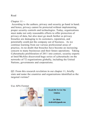 Read
Chapter 11 –
According to the authors, privacy and security go hand in hand;
and hence, privacy cannot be protected without implementing
proper security controls and technologies. Today, organizations
must make not only reasonable efforts to offer protection of
privacy of data, but also must go much further as privacy
breaches are damaging to its customers, reputation, and
potentially could put the company out of business. As we
continue learning from our various professional areas of
practice, its no doubt that breaches have become an increasing
concern to many businesses and their future operations. Taking
Cyberattacks proliferation of 2011 into context, security experts
at Intel/McAfee discovered huge series of cyberattacks on the
networks of 72 organizations globally, including the United
Nations, governments and corporations.
Q2: From this research revelation in our chapter 11, briefly
state and name the countries and organizations identified as the
targeted victims?
Use APA Format
 