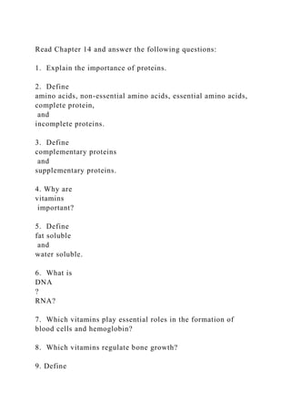 Read Chapter 14 and answer the following questions:
1. Explain the importance of proteins.
2. Define
amino acids, non-essential amino acids, essential amino acids,
complete protein,
and
incomplete proteins.
3. Define
complementary proteins
and
supplementary proteins.
4. Why are
vitamins
important?
5. Define
fat soluble
and
water soluble.
6. What is
DNA
?
RNA?
7. Which vitamins play essential roles in the formation of
blood cells and hemoglobin?
8. Which vitamins regulate bone growth?
9. Define
 