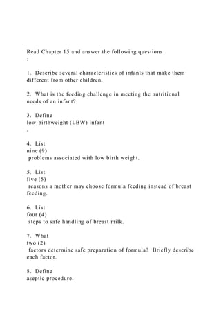 Read Chapter 15 and answer the following questions
:
1. Describe several characteristics of infants that make them
different from other children.
2. What is the feeding challenge in meeting the nutritional
needs of an infant?
3. Define
low-birthweight (LBW) infant
.
4. List
nine (9)
problems associated with low birth weight.
5. List
five (5)
reasons a mother may choose formula feeding instead of breast
feeding.
6. List
four (4)
steps to safe handling of breast milk.
7. What
two (2)
factors determine safe preparation of formula? Briefly describe
each factor.
8. Define
aseptic procedure.
 