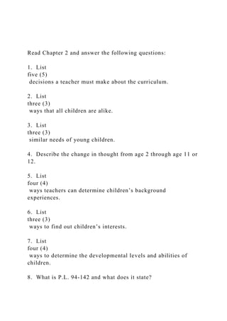 Read Chapter 2 and answer the following questions:
1. List
five (5)
decisions a teacher must make about the curriculum.
2. List
three (3)
ways that all children are alike.
3. List
three (3)
similar needs of young children.
4. Describe the change in thought from age 2 through age 11 or
12.
5. List
four (4)
ways teachers can determine children’s background
experiences.
6. List
three (3)
ways to find out children’s interests.
7. List
four (4)
ways to determine the developmental levels and abilities of
children.
8. What is P.L. 94-142 and what does it state?
 