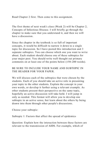 Read Chapter 2 first. Then come to this assignment.
The first theme of next week's class (Week 2) will be Chapter 2,
Concepts of Infectious Disease. I will briefly go through the
chapter to make sure that you understand it, and then we will
have a discussion.
Since the chapter in the textbook is so full of important
concepts, it would be difficult to narrow it down to a single
topic for discussion. So I have posted this introduction and 3
separate subtopics. You can choose which one you want to write
about. Each student should choose one of these subtopics for
your major post. You should write well thought out primary
comments on at least one of the points below (150-200 words).
BE SURE TO INCLUDE YOUR NAME AND SUBTOPIC IN
THE HEADER FOR YOUR PAPER.
We will discuss each of the subtopics that were chosen by the
students. Each of you should take an active role in presenting
your topic to the other students. Explain the concept in your
own words, or develop it further using a relevant example. As
other students present their perspective on the same topic,
hopefully an active discussion will take hold. I will jump in
only as needed. This format will allow you to develop one
subtopic in an active sense, but learn about the others by being
drawn into them through other people's discussions.
Choose your subtopic:
Subtopic 1: Factors that affect the spread of epidemics
Question: Explain how the interaction between these factors are
relevant to the transmission of AIDS. For example, which of
 