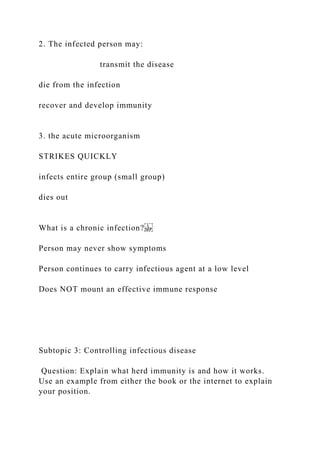 2. The infected person may:
transmit the disease
die from the infection
recover and develop immunity
3. the acute microorganism
STRIKES QUICKLY
infects entire group (small group)
dies out
What is a chronic infection?
Person may never show symptoms
Person continues to carry infectious agent at a low level
Does NOT mount an effective immune response
Subtopic 3: Controlling infectious disease
Question: Explain what herd immunity is and how it works.
Use an example from either the book or the internet to explain
your position.
 