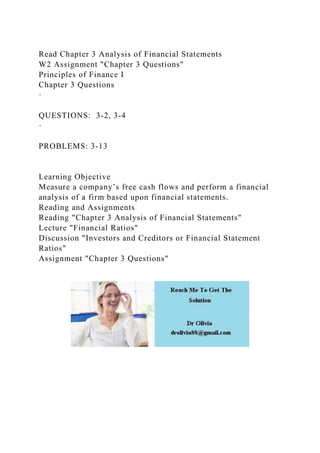 Read Chapter 3 Analysis of Financial Statements
W2 Assignment "Chapter 3 Questions"
Principles of Finance I
Chapter 3 Questions
·
QUESTIONS: 3-2, 3-4
·
PROBLEMS: 3-13
Learning Objective
Measure a company’s free cash flows and perform a financial
analysis of a firm based upon financial statements.
Reading and Assignments
Reading "Chapter 3 Analysis of Financial Statements"
Lecture "Financial Ratios"
Discussion "Investors and Creditors or Financial Statement
Ratios"
Assignment "Chapter 3 Questions"
 
