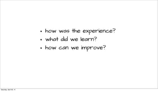 • how was the experience?
• what did we learn?
• how can we improve?
Saturday, April 26, 14
 