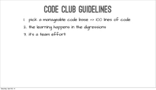 CODE CLUB GUIDELINES
1. pick a manageable code base => 100 lines of code
2. the learning happens in the digressions
3. it’s a team effort
Saturday, April 26, 14
 
