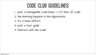 CODE CLUB GUIDELINES
1. pick a manageable code base => 100 lines of code
2. the learning happens in the digressions
3. it’s a team effort
4. pick a tour guide
5. interact with the code
Saturday, April 26, 14
 