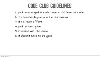 CODE CLUB GUIDELINES
1. pick a manageable code base => 100 lines of code
2. the learning happens in the digressions
3. it’s a team effort
4. pick a tour guide
5. interact with the code
6. it doesn’t have to be good
Saturday, April 26, 14
 