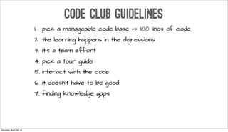 CODE CLUB GUIDELINES
1. pick a manageable code base => 100 lines of code
2. the learning happens in the digressions
3. it’s a team effort
4. pick a tour guide
5. interact with the code
6. it doesn’t have to be good
7. finding knowledge gaps
Saturday, April 26, 14
 