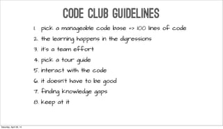 CODE CLUB GUIDELINES
1. pick a manageable code base => 100 lines of code
2. the learning happens in the digressions
3. it’s a team effort
4. pick a tour guide
5. interact with the code
6. it doesn’t have to be good
7. finding knowledge gaps
8. keep at it
Saturday, April 26, 14
 