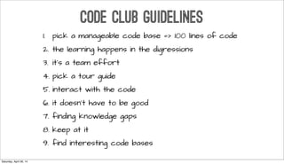 CODE CLUB GUIDELINES
1. pick a manageable code base => 100 lines of code
2. the learning happens in the digressions
3. it’s a team effort
4. pick a tour guide
5. interact with the code
6. it doesn’t have to be good
7. finding knowledge gaps
8. keep at it
9. find interesting code bases
Saturday, April 26, 14
 