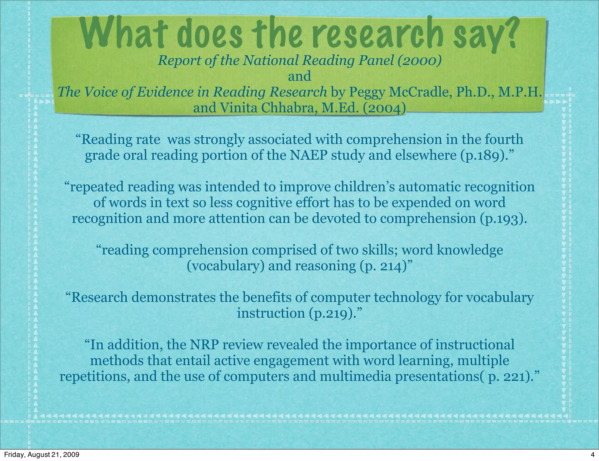 What does the research say?
                                Report of the National Reading Panel (2000)
                                                    and
                The Voice of Evidence in Reading Research by Peggy McCradle, Ph.D., M.P.H.
                                     and Vinita Chhabra, M.Ed. (2004)

                     “Reading rate was strongly associated with comprehension in the fourth
                      grade oral reading portion of the NAEP study and elsewhere (p.189).”

                  “repeated reading was intended to improve children’s automatic recognition
                      of words in text so less cognitive effort has to be expended on word
                   recognition and more attention can be devoted to comprehension (p.193).

                          “reading comprehension comprised of two skills; word knowledge
                                       (vocabulary) and reasoning (p. 214)”

                  “Research demonstrates the benefits of computer technology for vocabulary
                                            instruction (p.219).”

                    “In addition, the NRP review revealed the importance of instructional
                     methods that entail active engagement with word learning, multiple
                repetitions, and the use of computers and multimedia presentations( p. 221).”




Friday, August 21, 2009                                                                         4
 