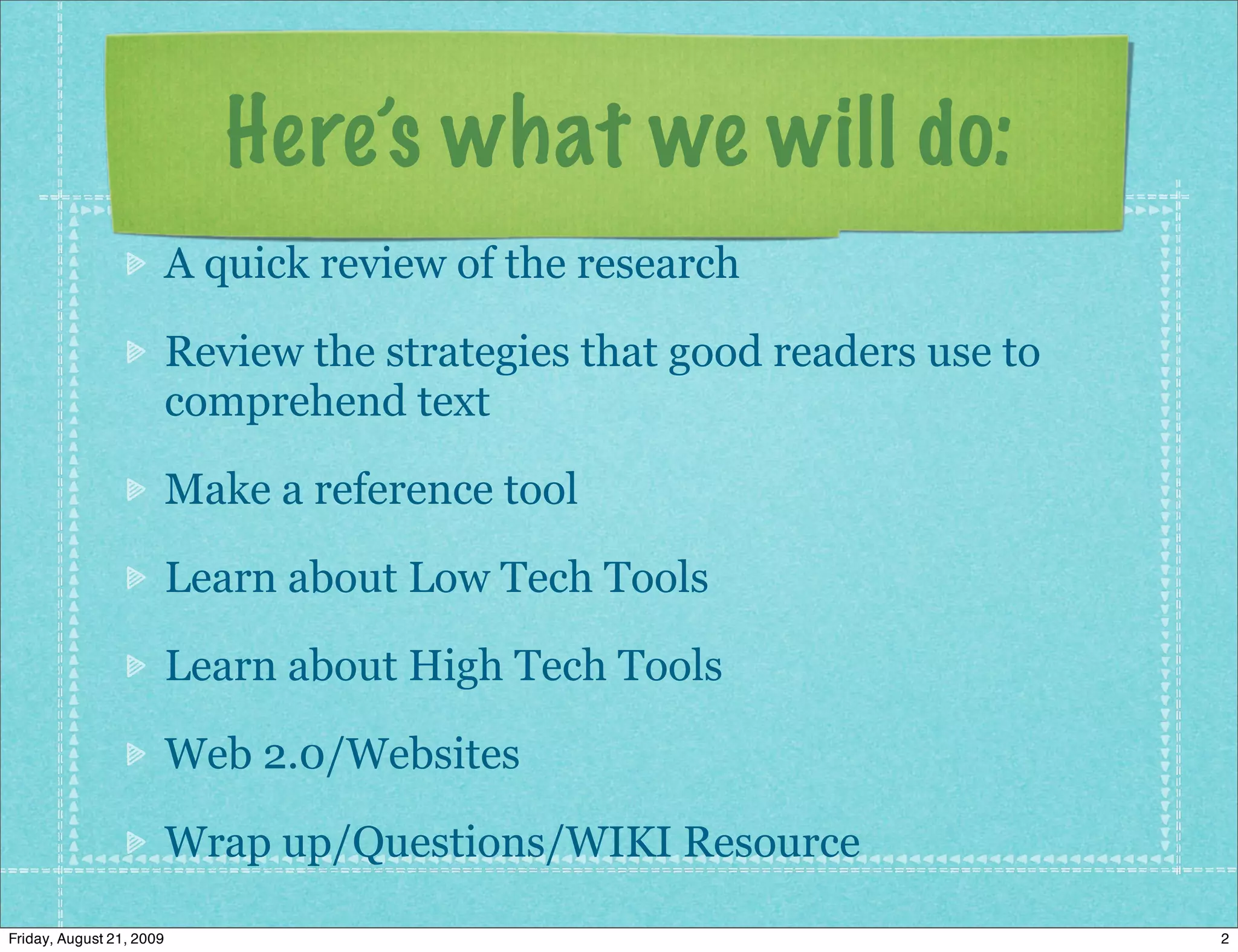 Here’s what we will do:
                          A quick review of the research

                          Review the strategies that good readers use to
                          comprehend text

                          Make a reference tool

                          Learn about Low Tech Tools

                          Learn about High Tech Tools

                          Web 2.0/Websites

                          Wrap up/Questions/WIKI Resource

Friday, August 21, 2009                                                    2
 