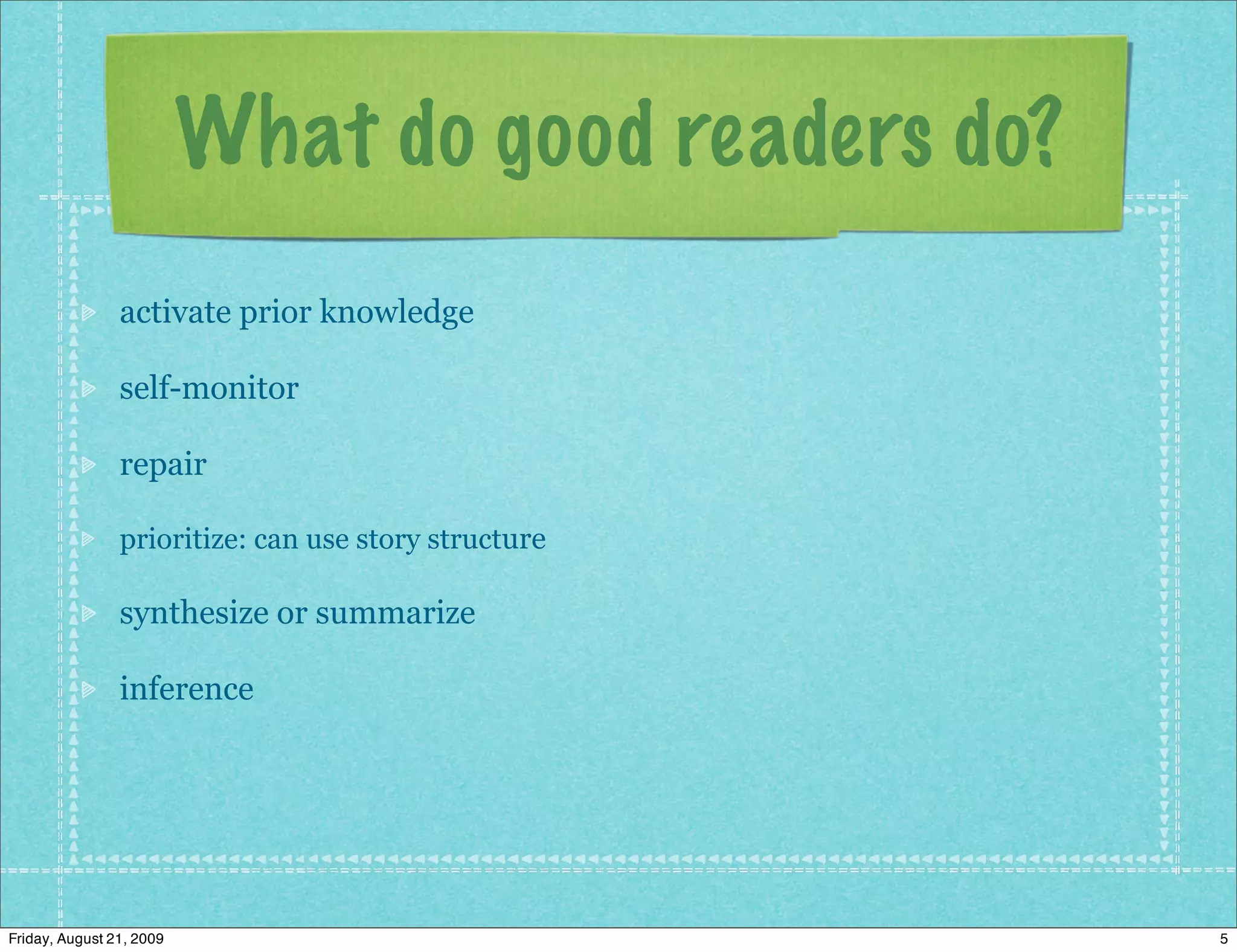 What do good readers do?
                activate prior knowledge

                self-monitor

                repair

                prioritize: can use story structure

                synthesize or summarize

                inference




Friday, August 21, 2009                               5
 