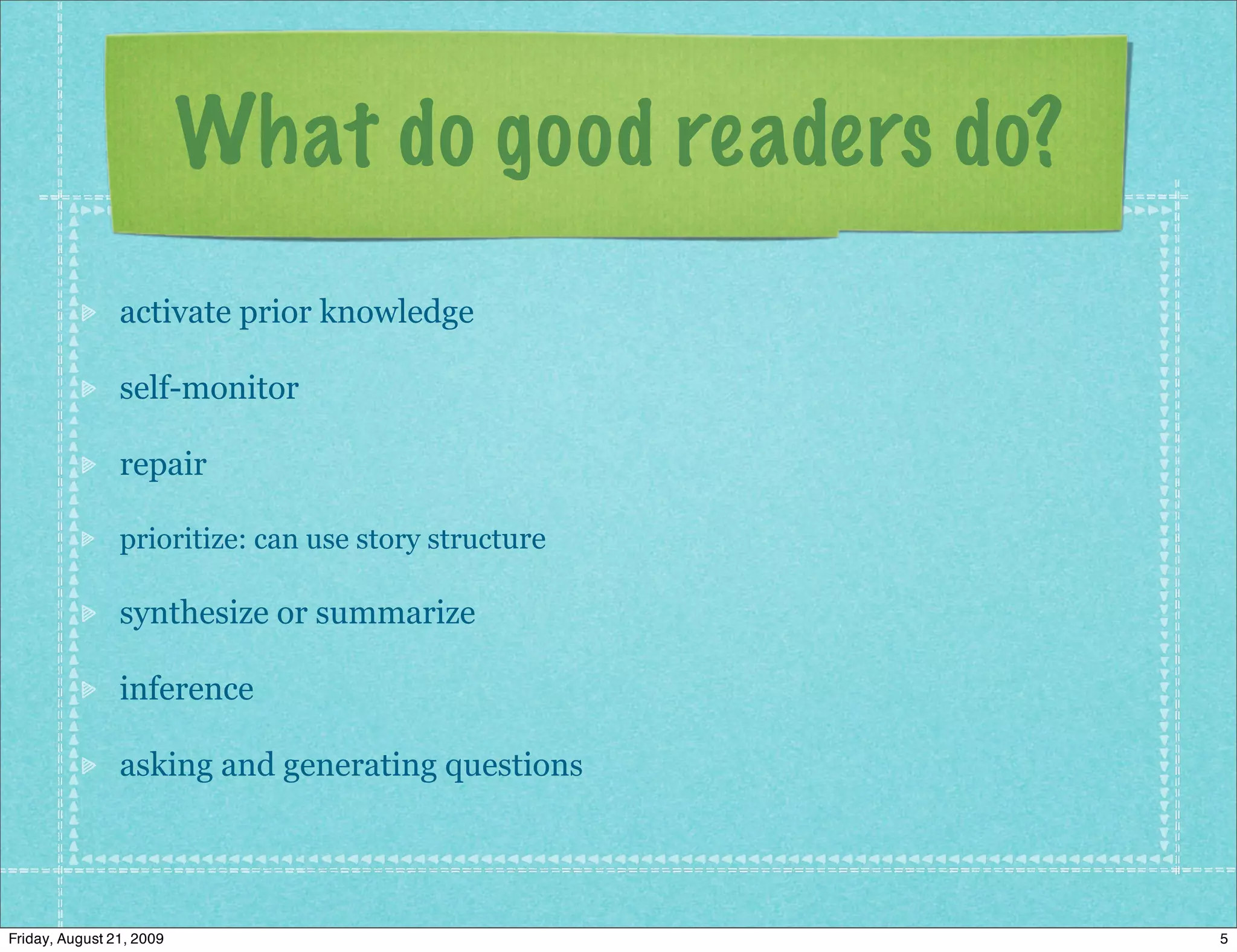 What do good readers do?
                activate prior knowledge

                self-monitor

                repair

                prioritize: can use story structure

                synthesize or summarize

                inference

                asking and generating questions




Friday, August 21, 2009                               5
 