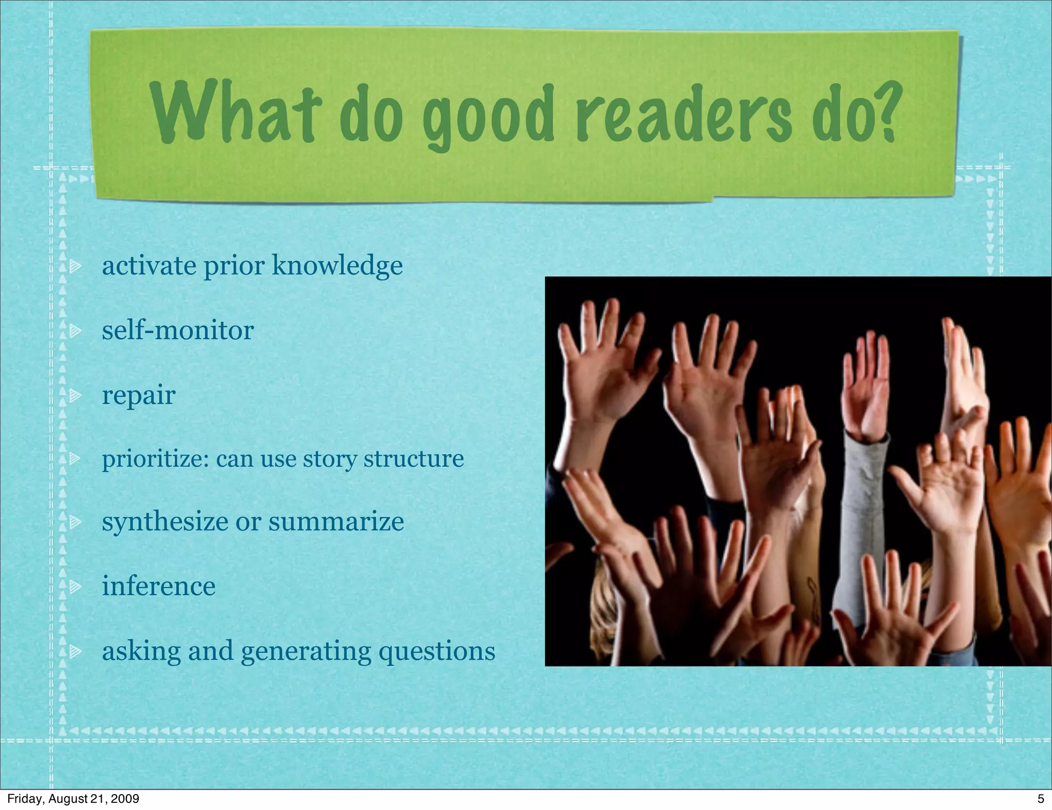 What do good readers do?
                activate prior knowledge

                self-monitor

                repair

                prioritize: can use story structure

                synthesize or summarize

                inference

                asking and generating questions




Friday, August 21, 2009                               5
 