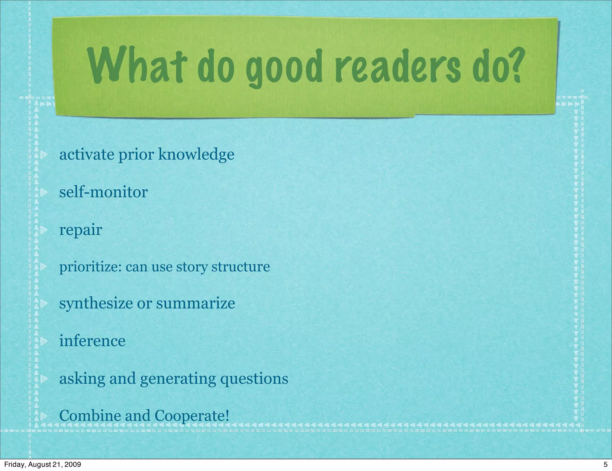 What do good readers do?
                activate prior knowledge

                self-monitor

                repair

                prioritize: can use story structure

                synthesize or summarize

                inference

                asking and generating questions

                Combine and Cooperate!

Friday, August 21, 2009                               5
 