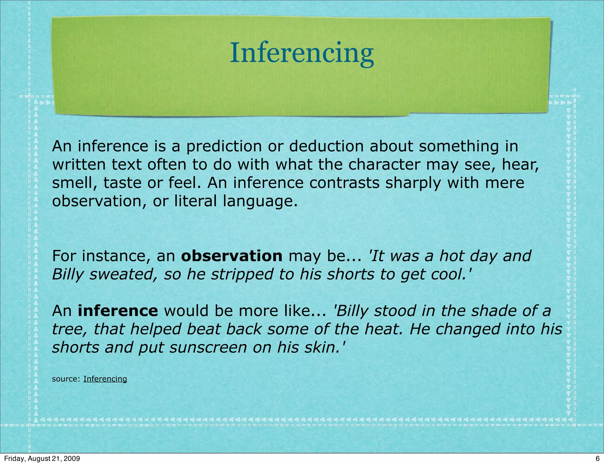 Inferencing


              An inference is a prediction or deduction about something in
              written text often to do with what the character may see, hear,
              smell, taste or feel. An inference contrasts sharply with mere
              observation, or literal language.


              For instance, an observation may be... 'It was a hot day and
              Billy sweated, so he stripped to his shorts to get cool.'

              An inference would be more like... 'Billy stood in the shade of a
              tree, that helped beat back some of the heat. He changed into his
              shorts and put sunscreen on his skin.'
              source: Inferencing




Friday, August 21, 2009                                                           6
 