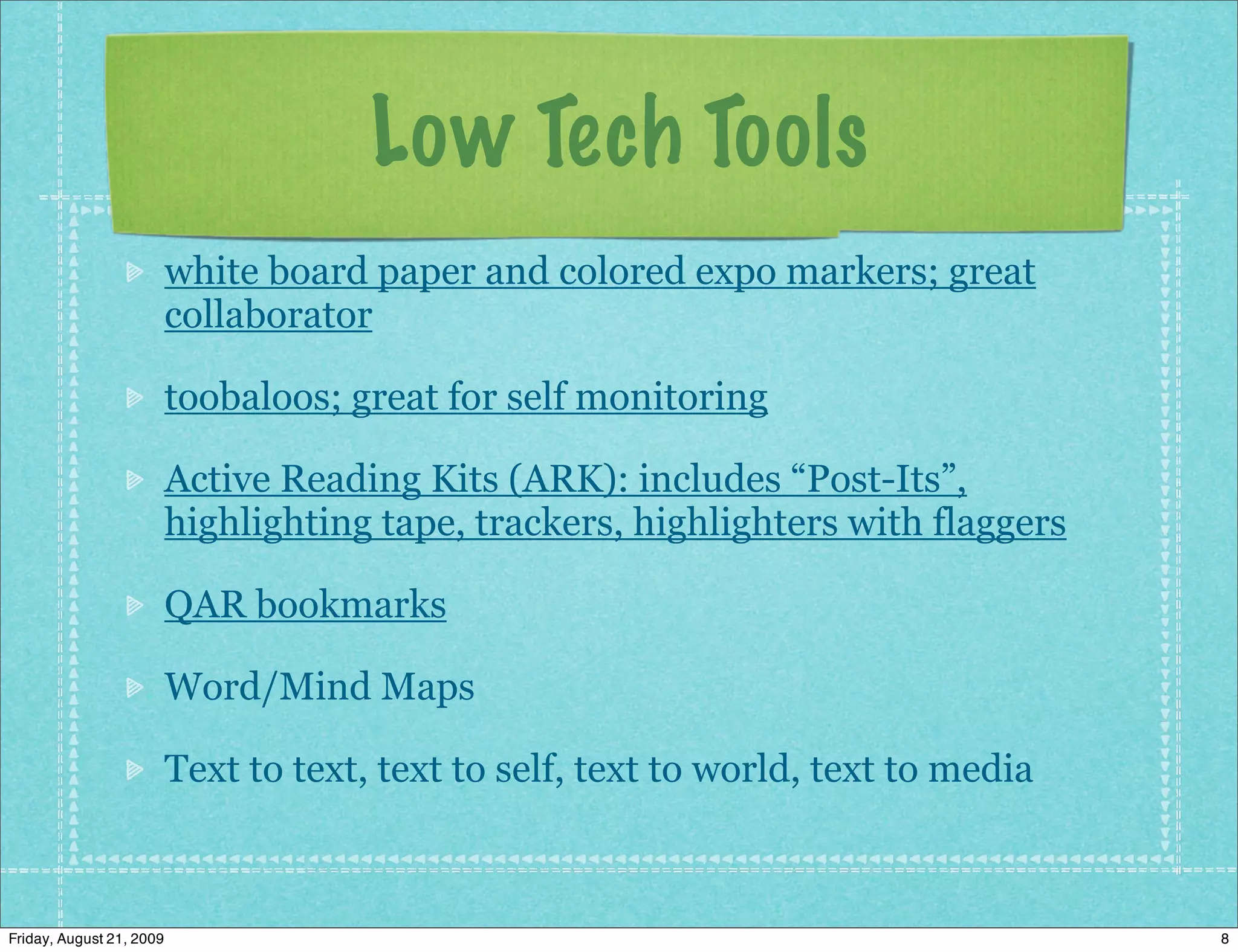 Low Tech Tools
                          white board paper and colored expo markers; great
                          collaborator

                          toobaloos; great for self monitoring

                          Active Reading Kits (ARK): includes “Post-Its”,
                          highlighting tape, trackers, highlighters with flaggers

                          QAR bookmarks

                          Word/Mind Maps

                          Text to text, text to self, text to world, text to media



Friday, August 21, 2009                                                              8
 