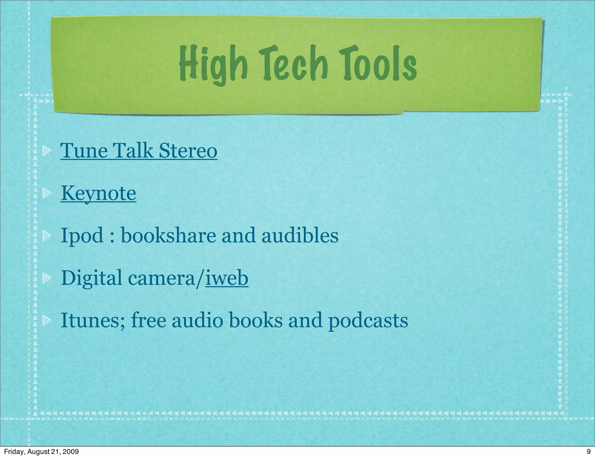 High Tech Tools
                 Tune Talk Stereo

                 Keynote

                 Ipod : bookshare and audibles

                 Digital camera/iweb

                 Itunes; free audio books and podcasts




Friday, August 21, 2009                                  9
 