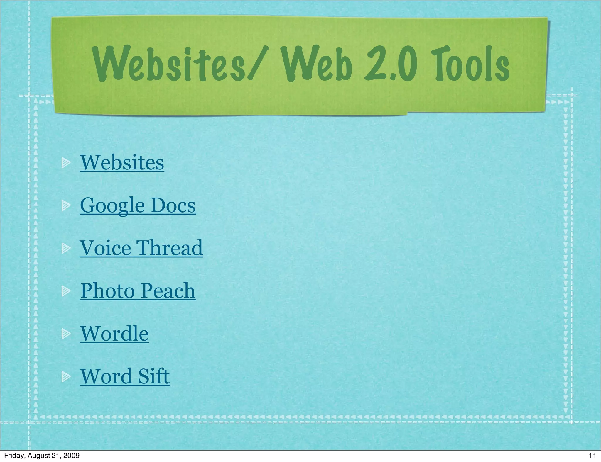Websites/ Web 2.0 Tools

                          Websites

                          Google Docs

                          Voice Thread

                          Photo Peach

                          Wordle

                          Word Sift


Friday, August 21, 2009                              11
 