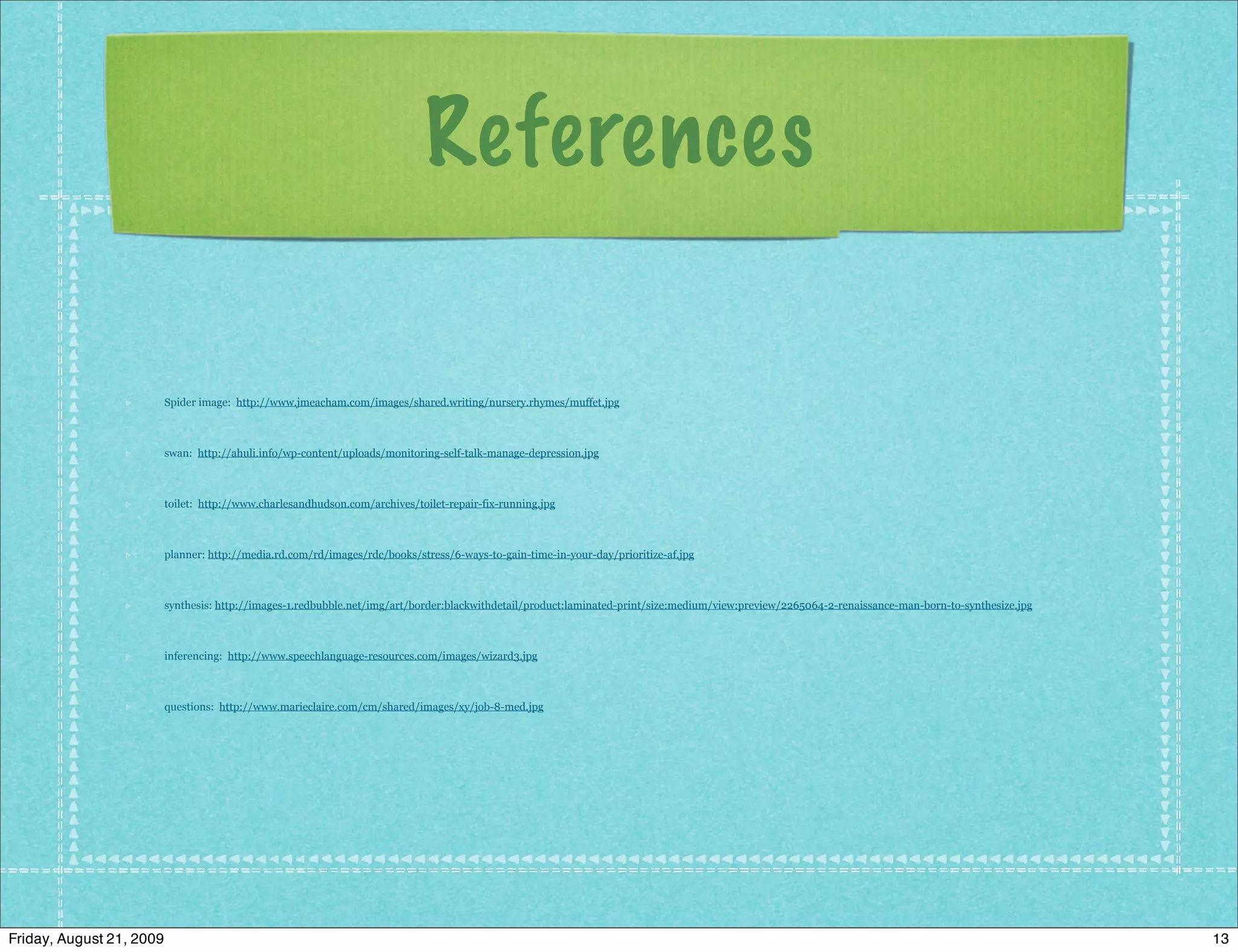 References

                          Spider image: http://www.jmeacham.com/images/shared.writing/nursery.rhymes/muffet.jpg



                          swan: http://ahuli.info/wp-content/uploads/monitoring-self-talk-manage-depression.jpg



                          toilet: http://www.charlesandhudson.com/archives/toilet-repair-fix-running.jpg



                          planner: http://media.rd.com/rd/images/rdc/books/stress/6-ways-to-gain-time-in-your-day/prioritize-af.jpg



                          synthesis: http://images-1.redbubble.net/img/art/border:blackwithdetail/product:laminated-print/size:medium/view:preview/2265064-2-renaissance-man-born-to-synthesize.jpg



                          inferencing: http://www.speechlanguage-resources.com/images/wizard3.jpg



                          questions: http://www.marieclaire.com/cm/shared/images/xy/job-8-med.jpg




Friday, August 21, 2009                                                                                                                                                                               13
 