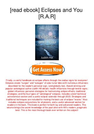 [read ebook] Eclipses and You
[R.A.R]
Finally, a useful handbook on eclipse effects through the zodiac signs for everyone!
Eclipses create "surges" and "outages" of solar-lunar tides with numerous influences
described for the reader's personal sign, (and globally too). Award-winning and
popular astrological author Judith Hill details: health influences through twelve signs;
global influences; personal strategies for harmonizing eclipse effects; traditional
strategies; and the four types of "astrological" eclipses. Includes a brief technical
astronomical section and a useful eclipse calendar through 2023. Strategies and
traditional techniques are included for making the best use of eclipse "waves." Also
includes eclipse conjunctions for all planets, and a useful advanced section for
readers in the back. This book is perfect for both lay and advanced readers. This
volume brings the secret knowledge of the past alive with Hill's modern, pragmatic
twist. This is the most thorough book ever written on the subject!
 