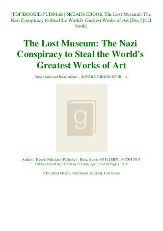 [PDF|BOOK|E-PUB|Mobi] $READ$ EBOOK The Lost Museum: The
Nazi Conspiracy to Steal the World's Greatest Works of Art [Doc] [full
book]
The Lost Museum: The Nazi
Conspiracy to Steal the World's
Greatest Works of Art
Download and Read online, , [KINDLE EBOOK EPUB], , (
Author : Hector Feliciano Publisher : Basic Books (NY) ISBN : 0465041914
Publication Date : 1998-4-25 Language : en-GB Pages : 336
ZIP, Read Online, Full Book, [R.A.R], Full Book
 
