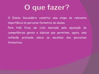 O Ensino Secundário constitui uma etapa de relevante importância no percurso formativo do alunos. Para trás ficou um ciclo marcado pela aquisição de competências gerais e básicas que permitem, agora, uma reflexão profunda sobre as escolhas dos percursos formativos. 
