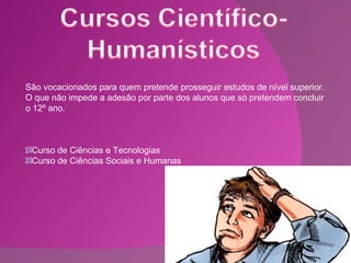 São vocacionados para quem pretende prosseguir estudos de nível superior. O que não impede a adesão por parte dos alunos que só pretendem concluir o 12º ano. Curso de Ciências e Tecnologias Curso de Ciências Sociais e Humanas 