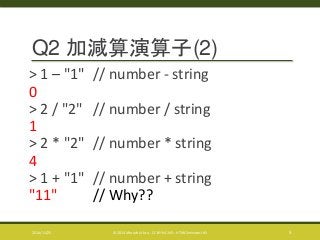 Q2 加減算演算子(2) 
> 1 – "1" // number - string 
0 
> 2 / "2" // number / string 
1 
> 2 * "2" // number * string 
4 
> 1 + "1" // number + string 
"11" // Why?? 
2014/11/25 © 2014 Murachi Akira - CC BY-NC-ND - HTML5minutes! #5 5 
 