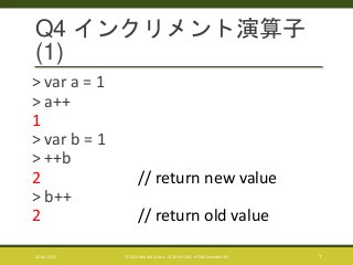Q4 インクリメント演算子 
(1) 
> var a = 1 
> a++ 
1 
> var b = 1 
> ++b 
2 // return new value 
> b++ 
2 // return old value 
2014/11/25 © 2014 Murachi Akira - CC BY-NC-ND - HTML5minutes! #5 7 
 