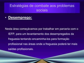 Envelhecimento populacional:Com  a taxa de natalidade a diminuir e a esperança de média de vida a aumentar deparamo-nos com um problema social, onde cada vez mais  assistimos a uma população envelhecida, a viver em condições precárias, muitas delas no limiar da pobreza.Aproveitando os recursos institucionais da freguesia como o centro social entre outros, tentaríamos uma aproximação maior dessa mesma população colmatando as carências identificadas. Estratégias de combate aos problemas sociais