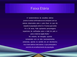Faixa Etária A  “predominância  de  escalões  etários jovens é ainda confirmada se se comparar com os valores  observados  para  o  país. Quer  no  que  diz respeito à população entre 0 e 14 anos quer entre 15  e  24  anos,  Fafe  apresenta  percentagens superiores  às  verificadas  para  o  total  do  país  e para o total da região Norte.”    No  entanto,  tal  situação,  quando comparada  com  os  dois  recenseamentos anteriores,  aponta  no  sentido  de  um  decréscimo nos níveis etários mais baixos, o que pressupõe o caminho do envelhecimento da população.  
